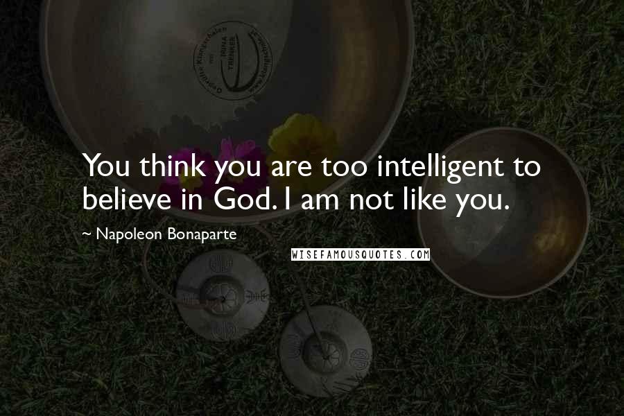 Napoleon Bonaparte Quotes: You think you are too intelligent to believe in God. I am not like you.