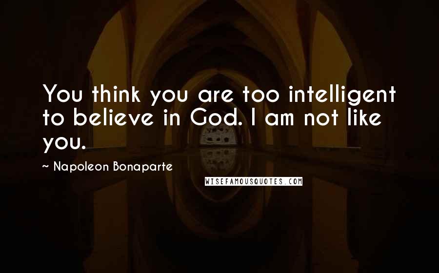 Napoleon Bonaparte Quotes: You think you are too intelligent to believe in God. I am not like you.