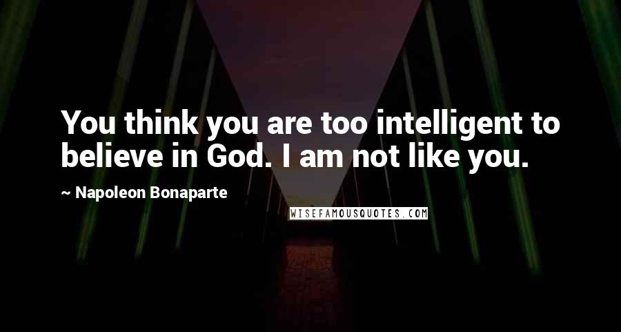 Napoleon Bonaparte Quotes: You think you are too intelligent to believe in God. I am not like you.