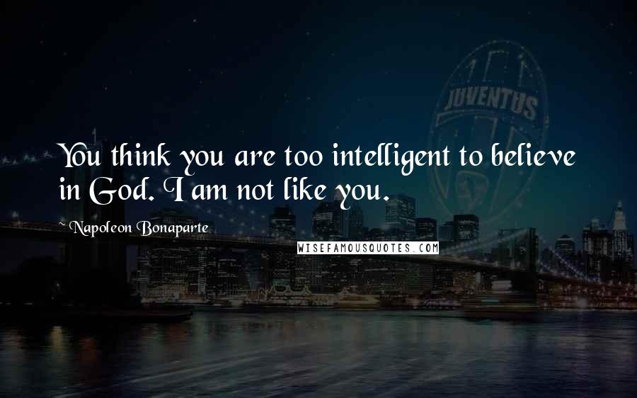 Napoleon Bonaparte Quotes: You think you are too intelligent to believe in God. I am not like you.