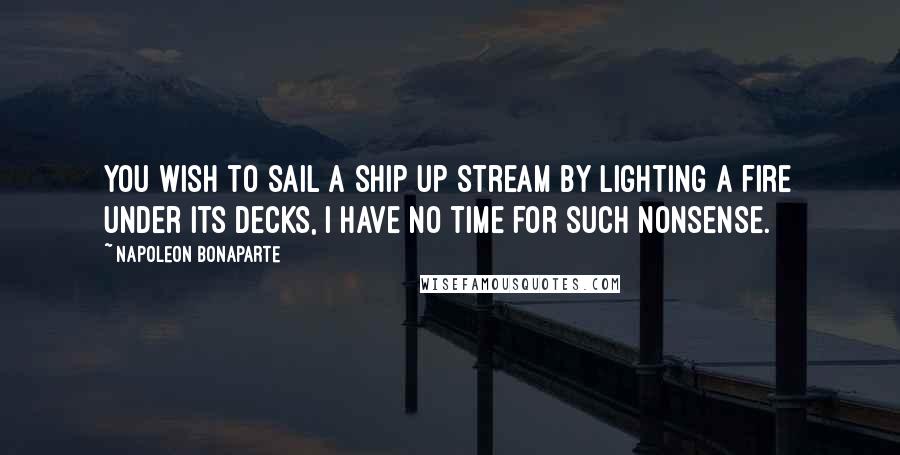 Napoleon Bonaparte Quotes: You wish to sail a ship up stream by lighting a fire under its decks, I have no time for such nonsense.