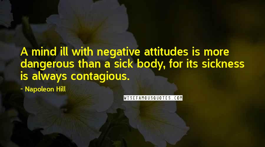 Napoleon Hill Quotes: A mind ill with negative attitudes is more dangerous than a sick body, for its sickness is always contagious.