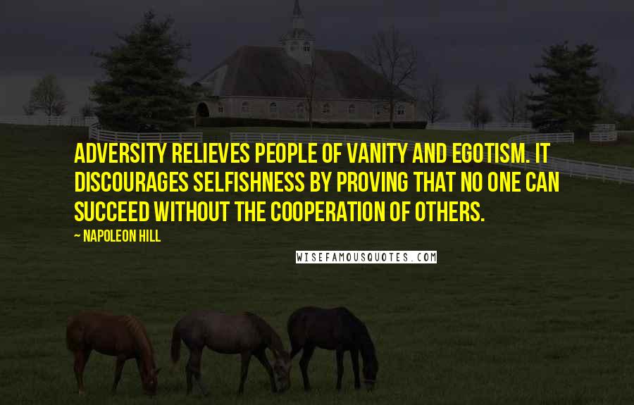 Napoleon Hill Quotes: Adversity relieves people of vanity and egotism. It discourages selfishness by proving that no one can succeed without the cooperation of others.