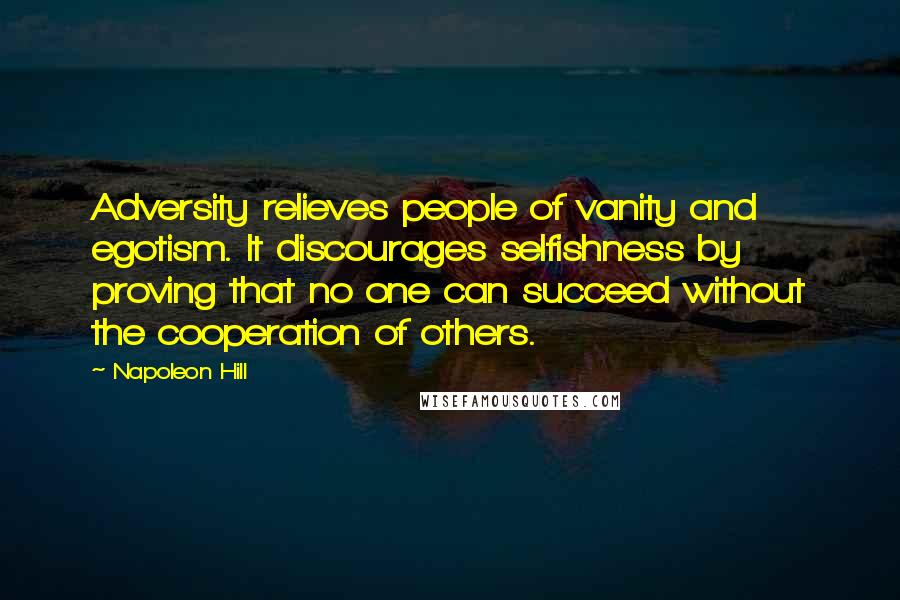 Napoleon Hill Quotes: Adversity relieves people of vanity and egotism. It discourages selfishness by proving that no one can succeed without the cooperation of others.