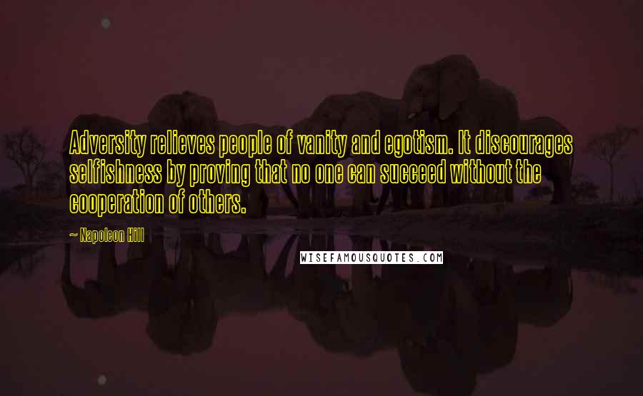 Napoleon Hill Quotes: Adversity relieves people of vanity and egotism. It discourages selfishness by proving that no one can succeed without the cooperation of others.