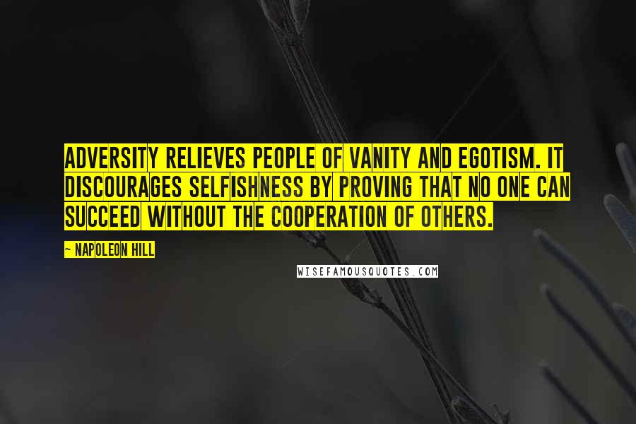 Napoleon Hill Quotes: Adversity relieves people of vanity and egotism. It discourages selfishness by proving that no one can succeed without the cooperation of others.