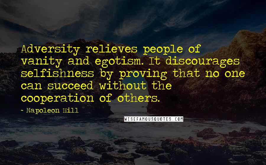Napoleon Hill Quotes: Adversity relieves people of vanity and egotism. It discourages selfishness by proving that no one can succeed without the cooperation of others.