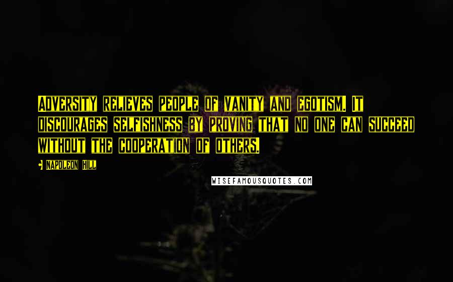 Napoleon Hill Quotes: Adversity relieves people of vanity and egotism. It discourages selfishness by proving that no one can succeed without the cooperation of others.