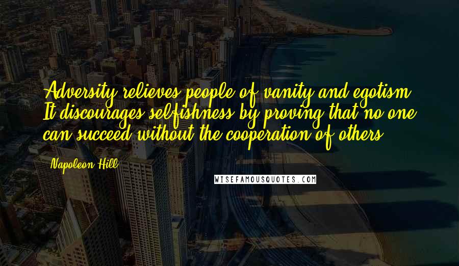 Napoleon Hill Quotes: Adversity relieves people of vanity and egotism. It discourages selfishness by proving that no one can succeed without the cooperation of others.
