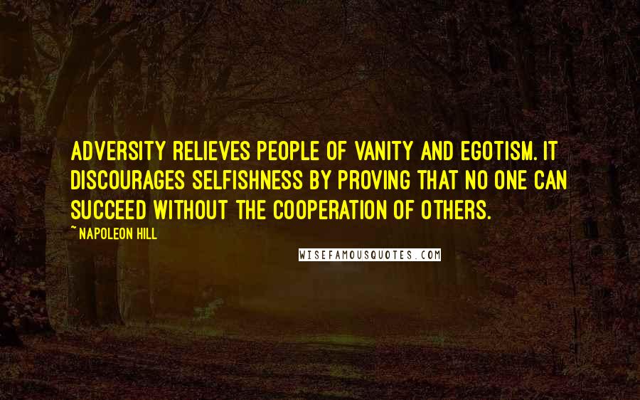 Napoleon Hill Quotes: Adversity relieves people of vanity and egotism. It discourages selfishness by proving that no one can succeed without the cooperation of others.