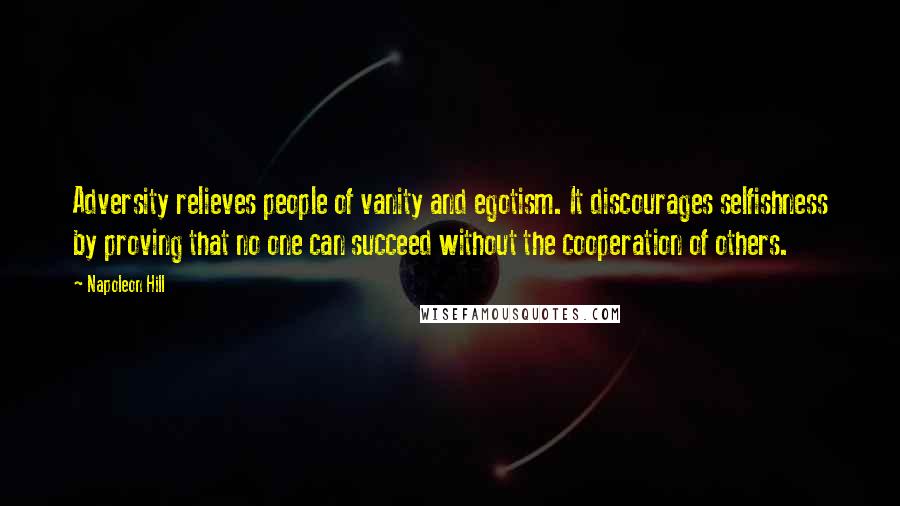 Napoleon Hill Quotes: Adversity relieves people of vanity and egotism. It discourages selfishness by proving that no one can succeed without the cooperation of others.