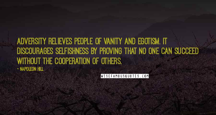 Napoleon Hill Quotes: Adversity relieves people of vanity and egotism. It discourages selfishness by proving that no one can succeed without the cooperation of others.