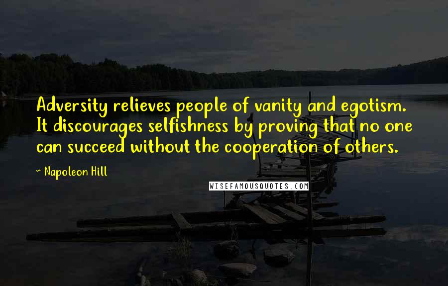 Napoleon Hill Quotes: Adversity relieves people of vanity and egotism. It discourages selfishness by proving that no one can succeed without the cooperation of others.
