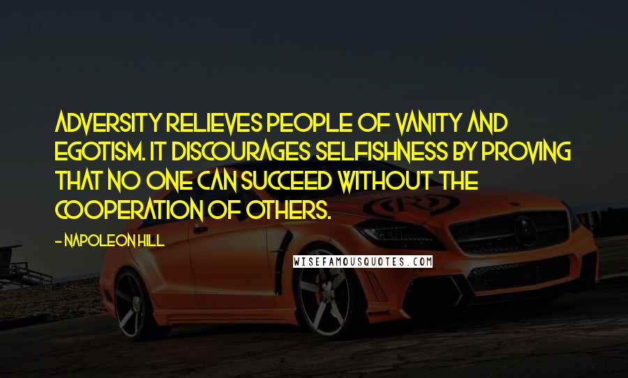 Napoleon Hill Quotes: Adversity relieves people of vanity and egotism. It discourages selfishness by proving that no one can succeed without the cooperation of others.