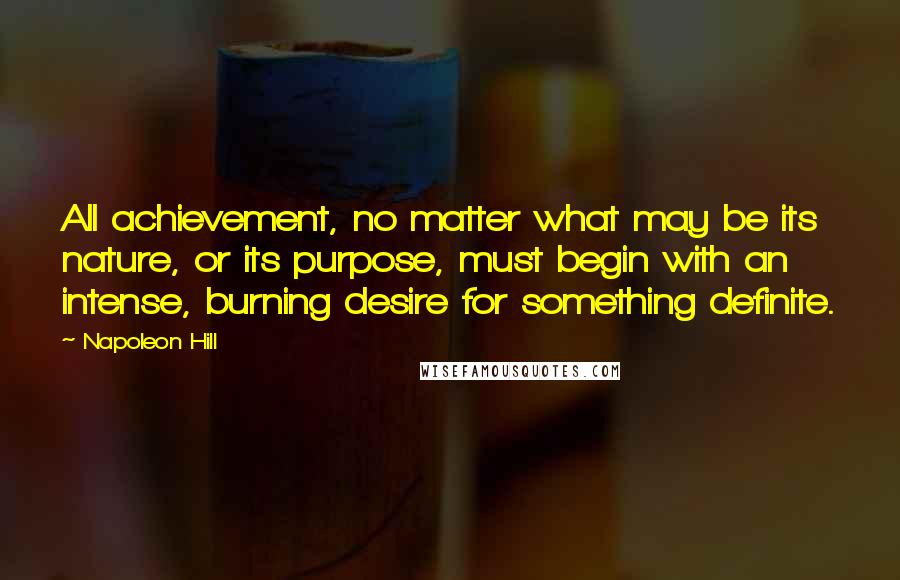 Napoleon Hill Quotes: All achievement, no matter what may be its nature, or its purpose, must begin with an intense, burning desire for something definite.