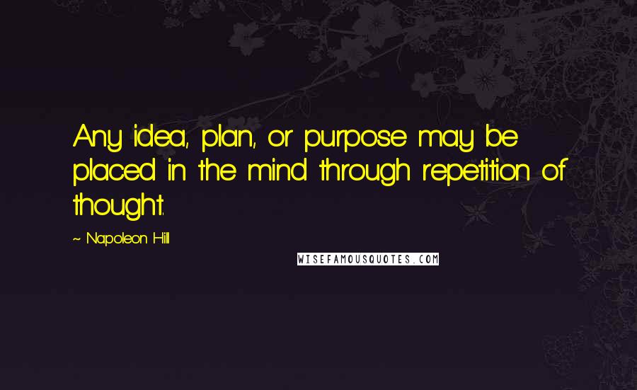 Napoleon Hill Quotes: Any idea, plan, or purpose may be placed in the mind through repetition of thought.
