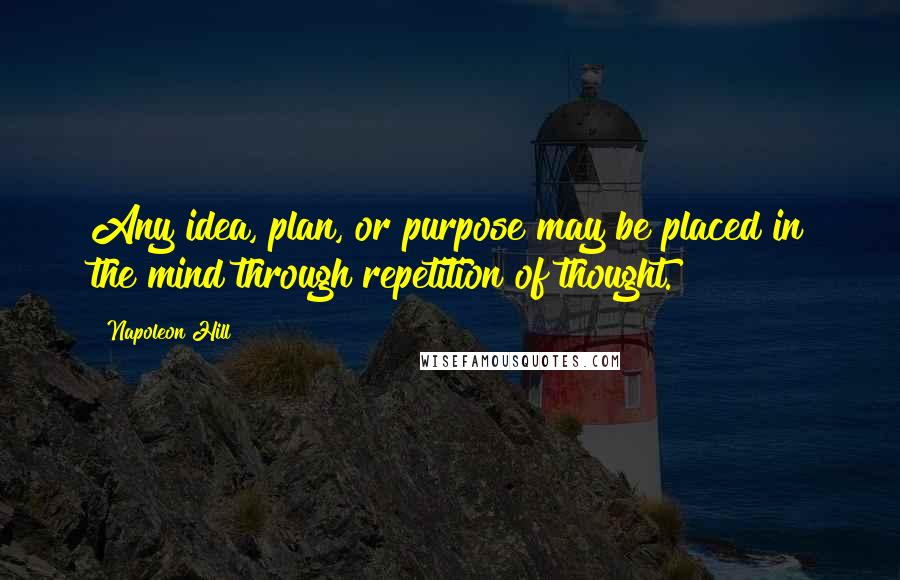 Napoleon Hill Quotes: Any idea, plan, or purpose may be placed in the mind through repetition of thought.