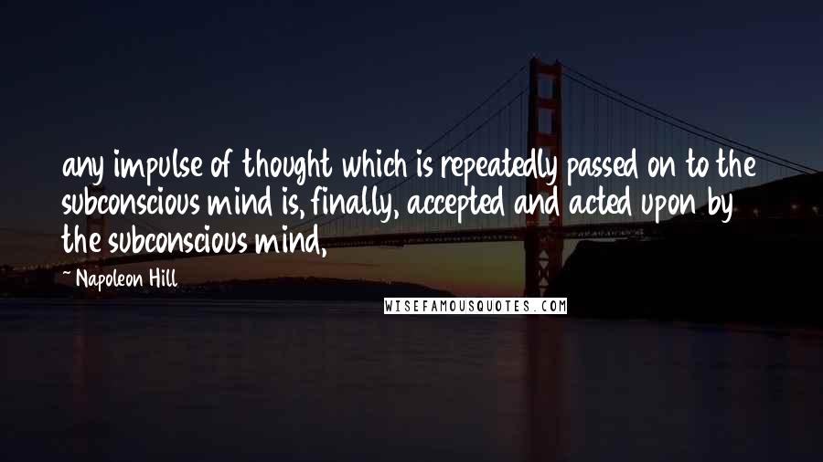 Napoleon Hill Quotes: any impulse of thought which is repeatedly passed on to the subconscious mind is, finally, accepted and acted upon by the subconscious mind,