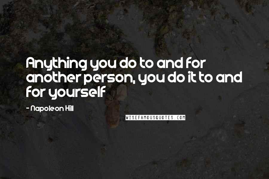 Napoleon Hill Quotes: Anything you do to and for another person, you do it to and for yourself