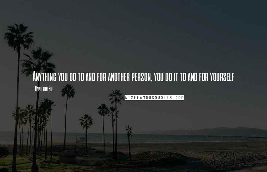 Napoleon Hill Quotes: Anything you do to and for another person, you do it to and for yourself