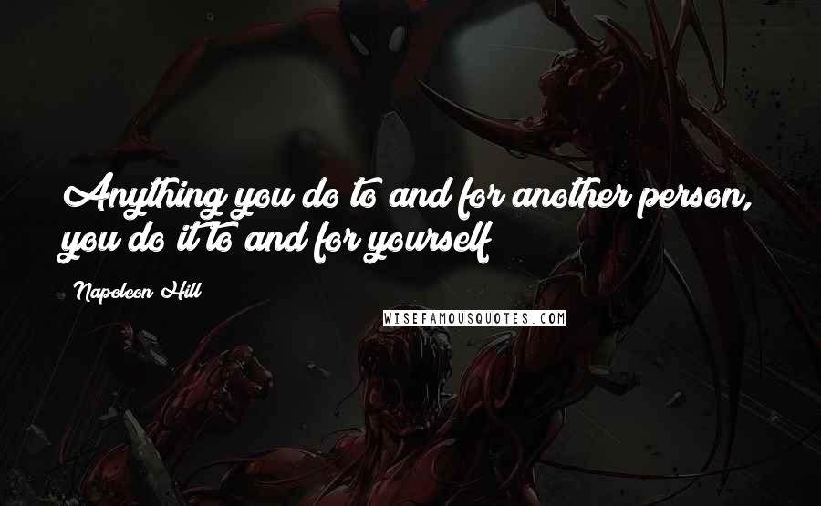 Napoleon Hill Quotes: Anything you do to and for another person, you do it to and for yourself