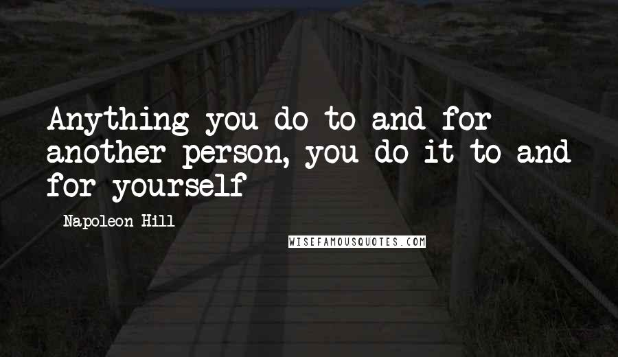 Napoleon Hill Quotes: Anything you do to and for another person, you do it to and for yourself