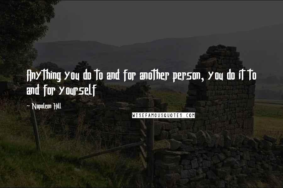 Napoleon Hill Quotes: Anything you do to and for another person, you do it to and for yourself