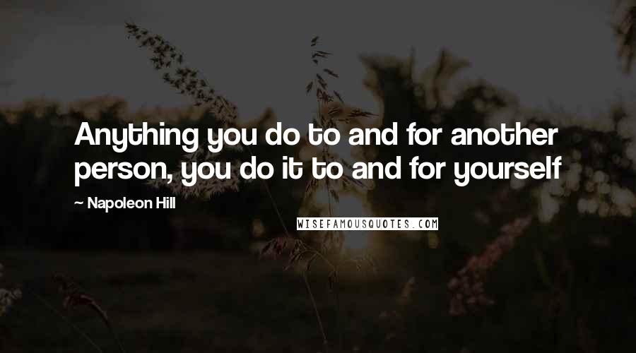 Napoleon Hill Quotes: Anything you do to and for another person, you do it to and for yourself