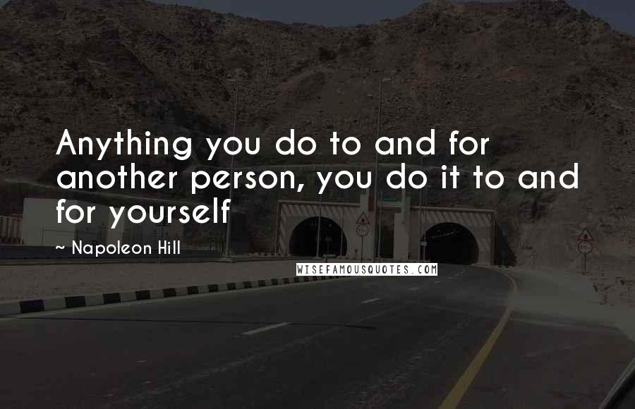 Napoleon Hill Quotes: Anything you do to and for another person, you do it to and for yourself