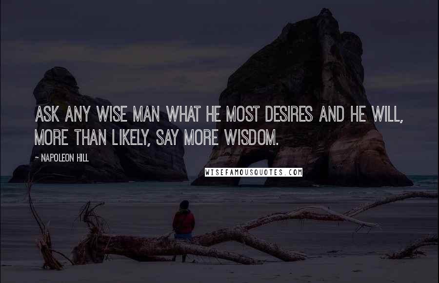 Napoleon Hill Quotes: ASK any wise man what he most desires and he will, more than likely, say more wisdom.