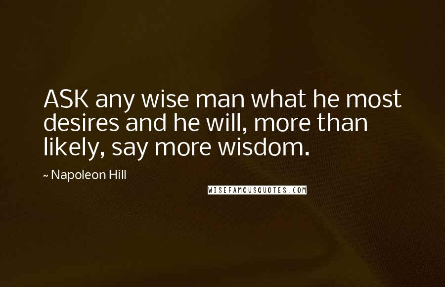 Napoleon Hill Quotes: ASK any wise man what he most desires and he will, more than likely, say more wisdom.