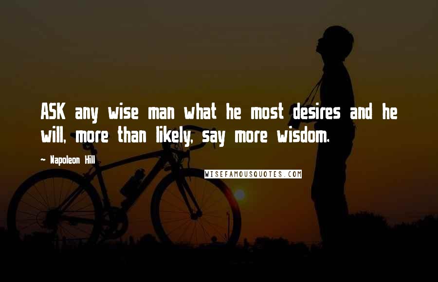 Napoleon Hill Quotes: ASK any wise man what he most desires and he will, more than likely, say more wisdom.