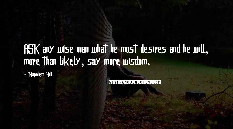 Napoleon Hill Quotes: ASK any wise man what he most desires and he will, more than likely, say more wisdom.