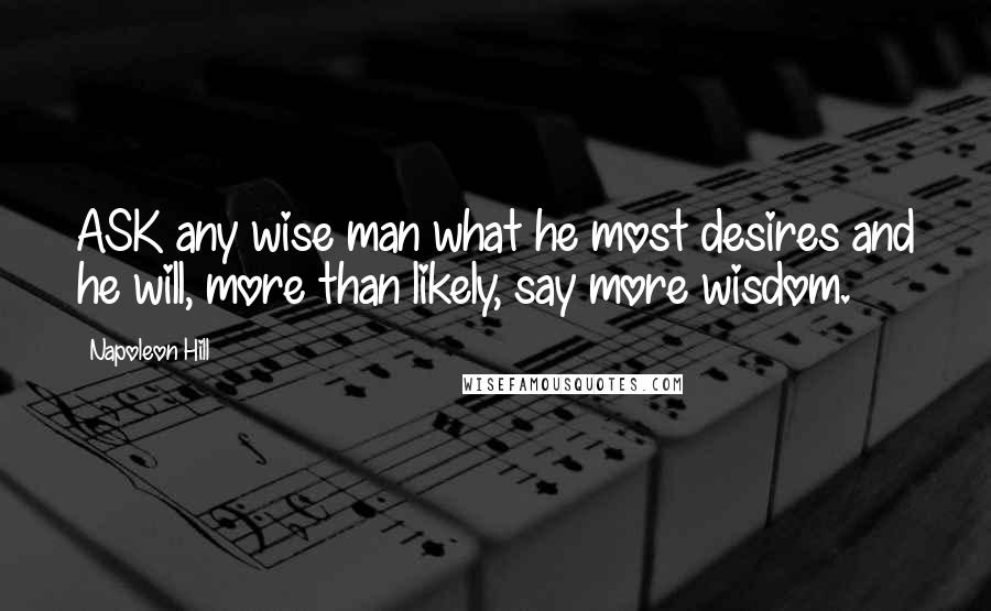 Napoleon Hill Quotes: ASK any wise man what he most desires and he will, more than likely, say more wisdom.