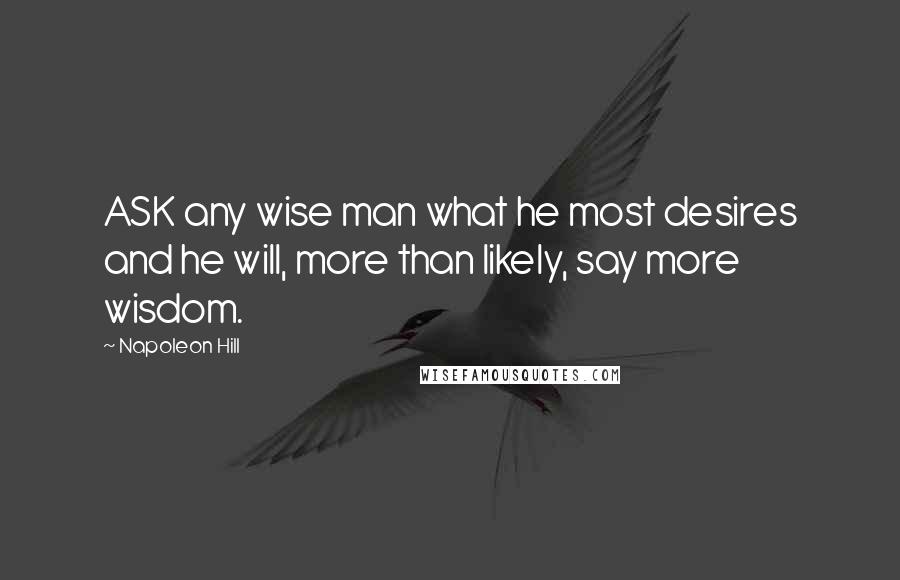 Napoleon Hill Quotes: ASK any wise man what he most desires and he will, more than likely, say more wisdom.