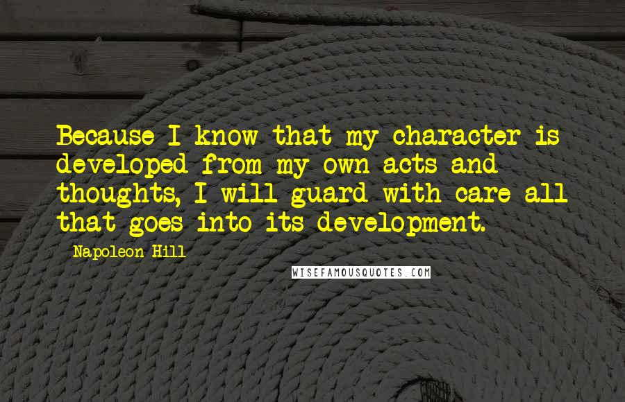 Napoleon Hill Quotes: Because I know that my character is developed from my own acts and thoughts, I will guard with care all that goes into its development.