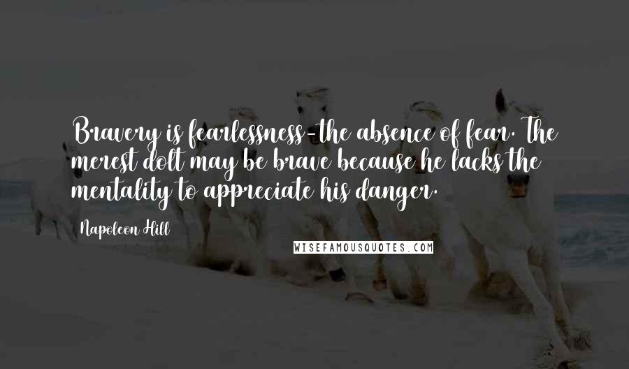 Napoleon Hill Quotes: Bravery is fearlessness-the absence of fear. The merest dolt may be brave because he lacks the mentality to appreciate his danger.