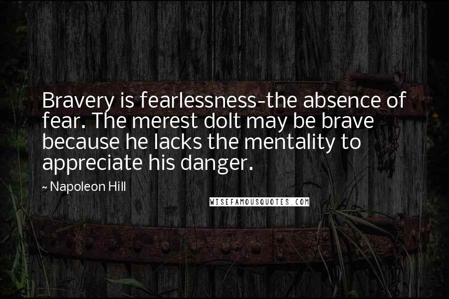 Napoleon Hill Quotes: Bravery is fearlessness-the absence of fear. The merest dolt may be brave because he lacks the mentality to appreciate his danger.