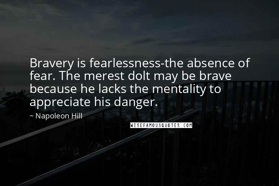 Napoleon Hill Quotes: Bravery is fearlessness-the absence of fear. The merest dolt may be brave because he lacks the mentality to appreciate his danger.