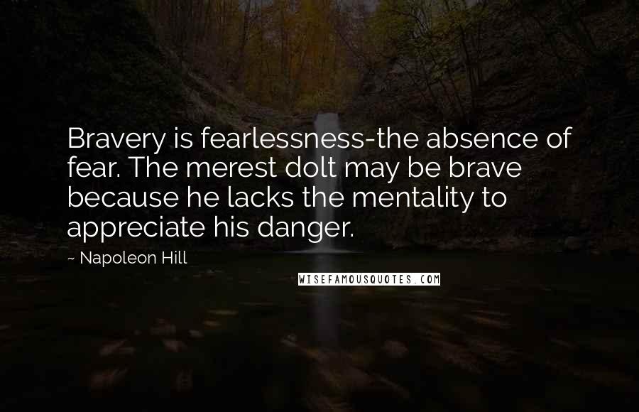 Napoleon Hill Quotes: Bravery is fearlessness-the absence of fear. The merest dolt may be brave because he lacks the mentality to appreciate his danger.