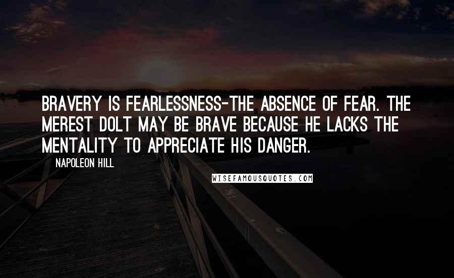 Napoleon Hill Quotes: Bravery is fearlessness-the absence of fear. The merest dolt may be brave because he lacks the mentality to appreciate his danger.