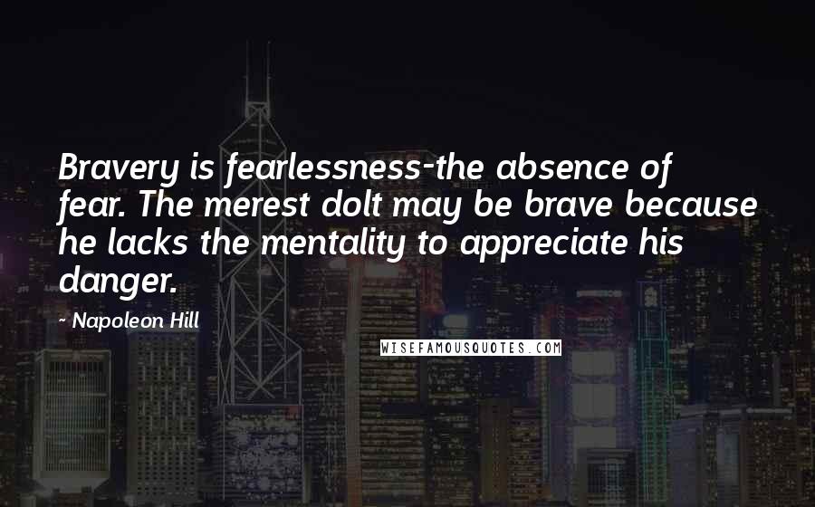 Napoleon Hill Quotes: Bravery is fearlessness-the absence of fear. The merest dolt may be brave because he lacks the mentality to appreciate his danger.