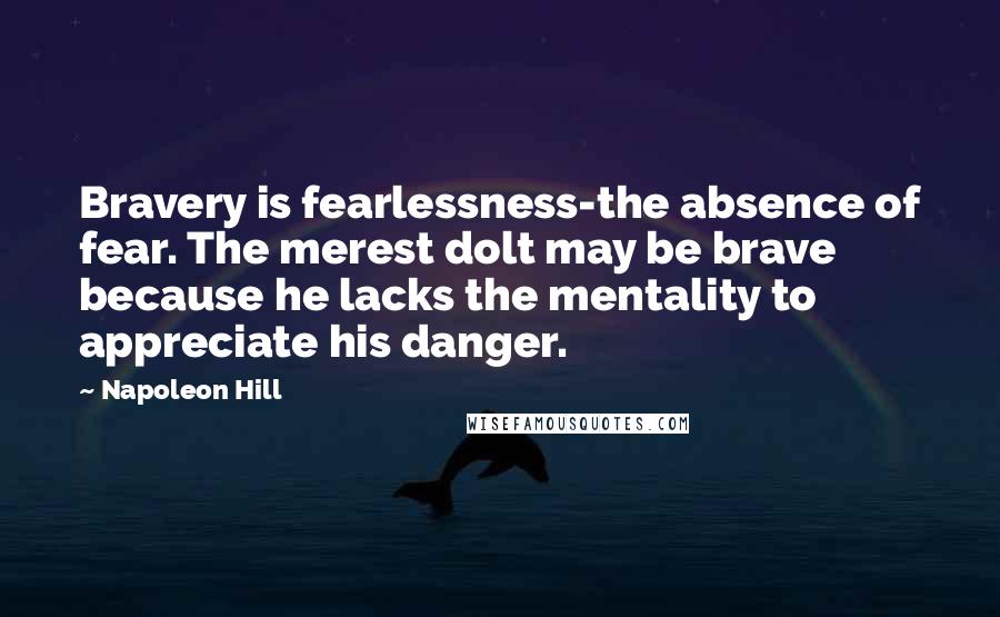 Napoleon Hill Quotes: Bravery is fearlessness-the absence of fear. The merest dolt may be brave because he lacks the mentality to appreciate his danger.