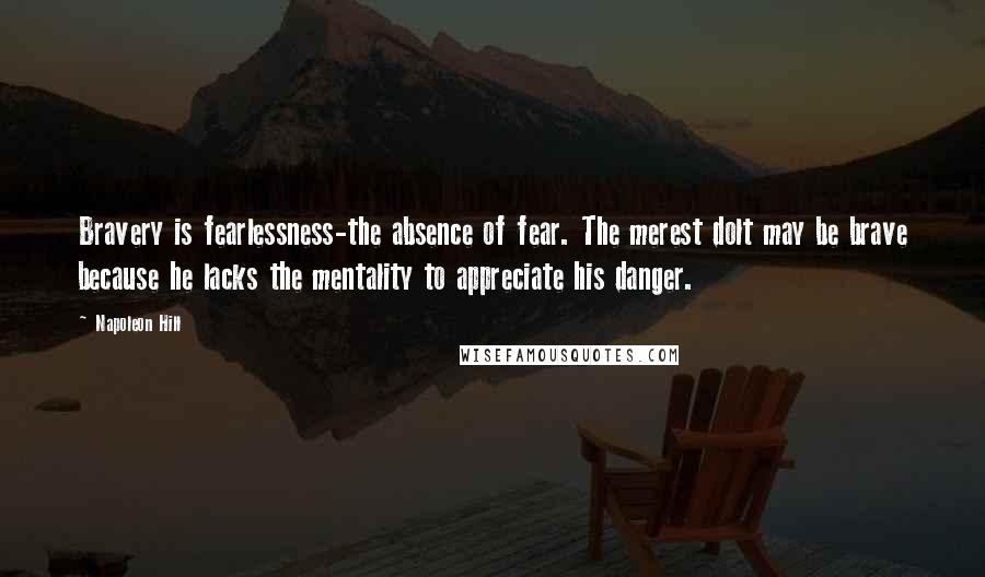 Napoleon Hill Quotes: Bravery is fearlessness-the absence of fear. The merest dolt may be brave because he lacks the mentality to appreciate his danger.