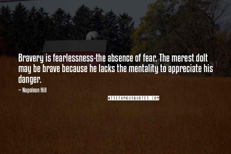 Napoleon Hill Quotes: Bravery is fearlessness-the absence of fear. The merest dolt may be brave because he lacks the mentality to appreciate his danger.