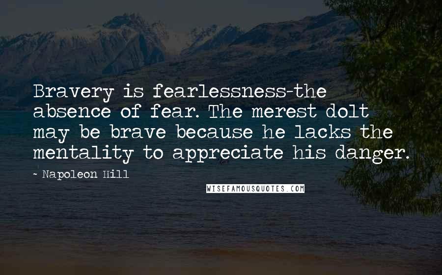 Napoleon Hill Quotes: Bravery is fearlessness-the absence of fear. The merest dolt may be brave because he lacks the mentality to appreciate his danger.