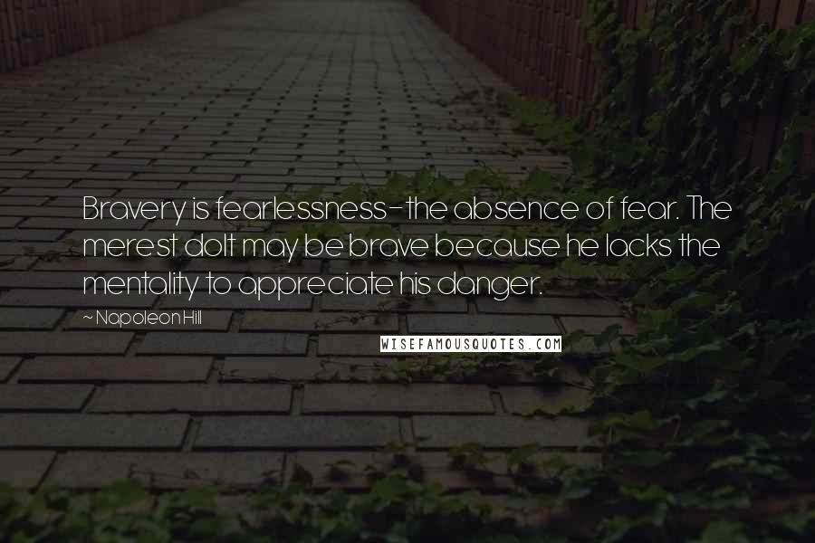 Napoleon Hill Quotes: Bravery is fearlessness-the absence of fear. The merest dolt may be brave because he lacks the mentality to appreciate his danger.