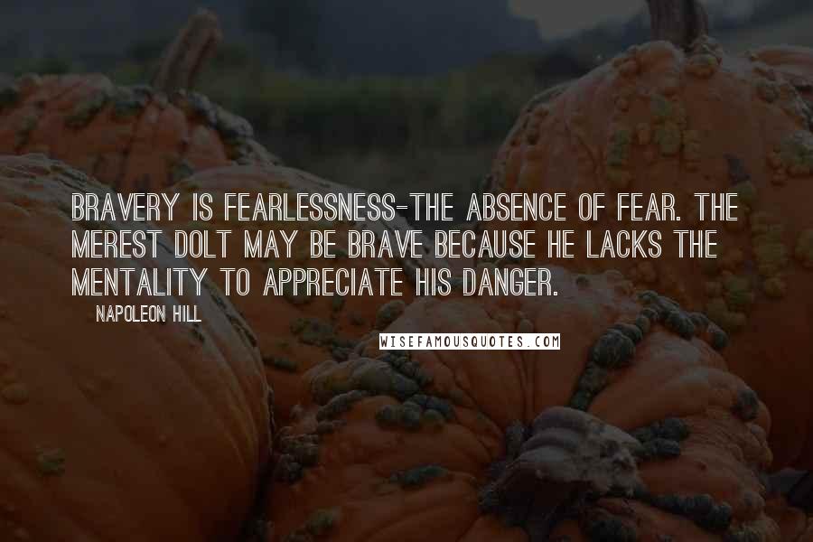 Napoleon Hill Quotes: Bravery is fearlessness-the absence of fear. The merest dolt may be brave because he lacks the mentality to appreciate his danger.