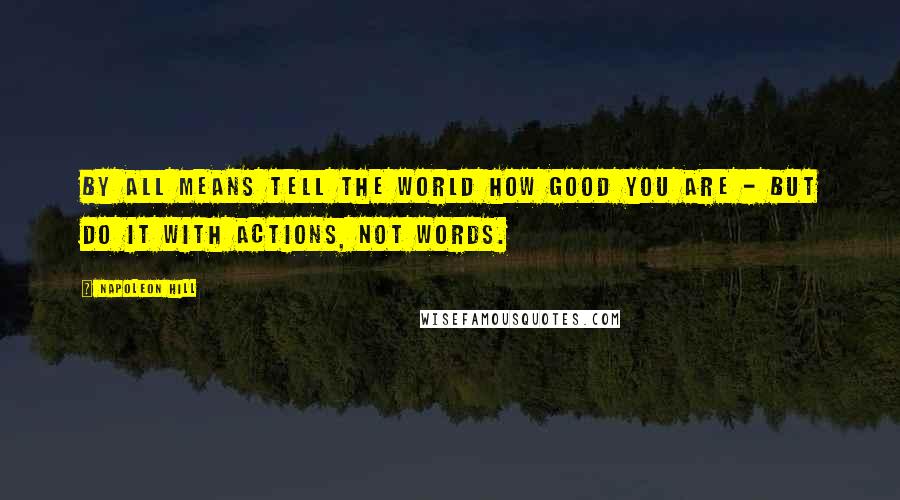 Napoleon Hill Quotes: By all means tell the world how good you are - but do it with actions, not words.