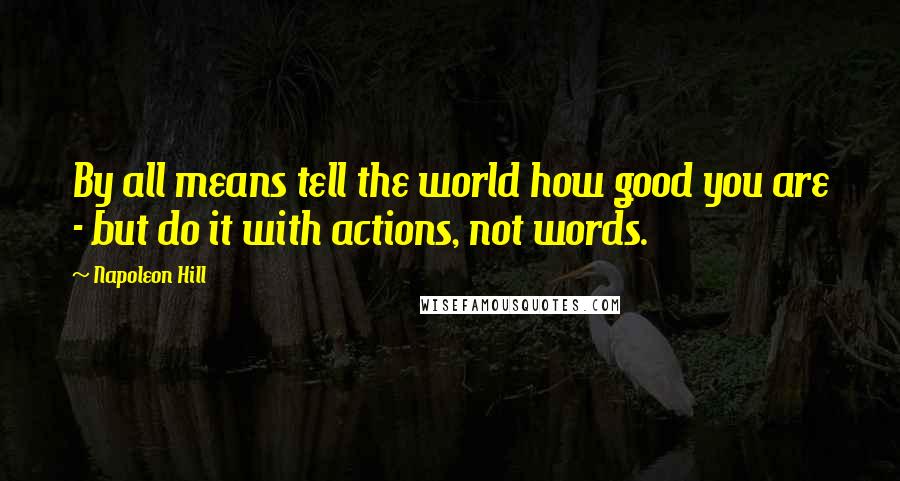 Napoleon Hill Quotes: By all means tell the world how good you are - but do it with actions, not words.